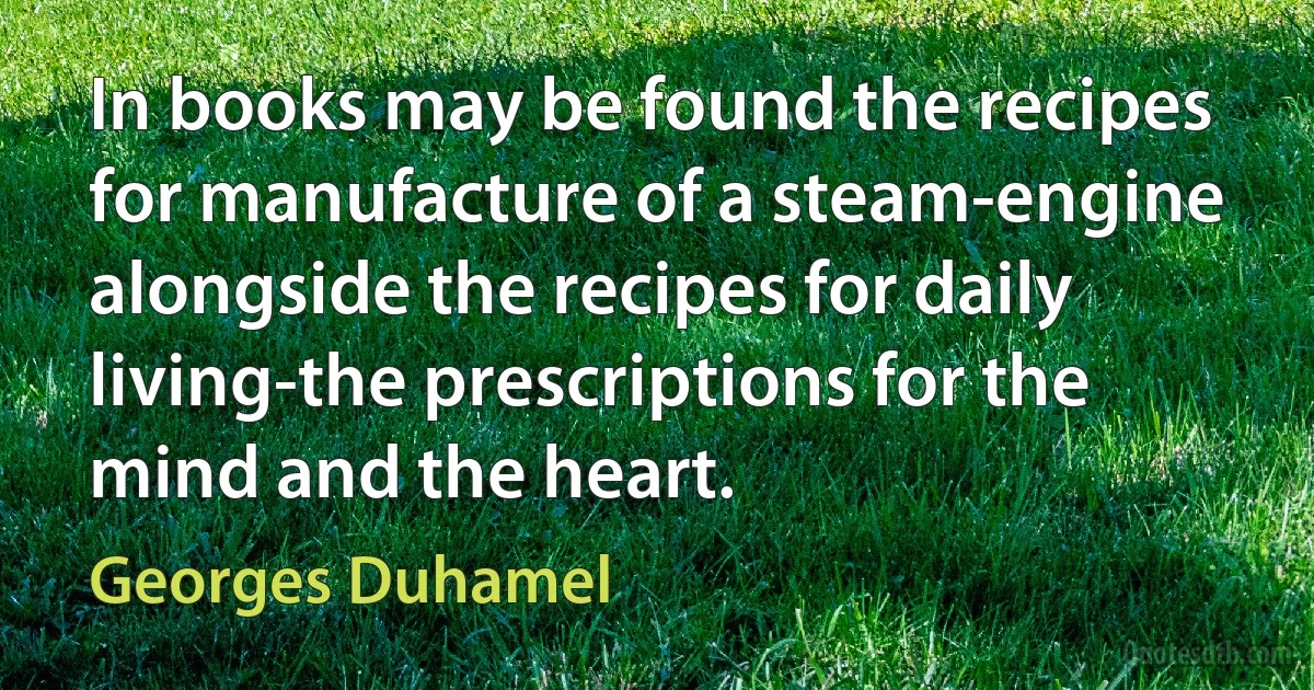 In books may be found the recipes for manufacture of a steam-engine alongside the recipes for daily living-the prescriptions for the mind and the heart. (Georges Duhamel)