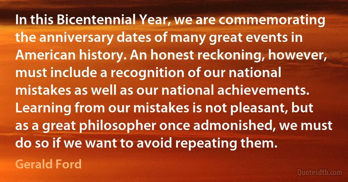 In this Bicentennial Year, we are commemorating the anniversary dates of many great events in American history. An honest reckoning, however, must include a recognition of our national mistakes as well as our national achievements. Learning from our mistakes is not pleasant, but as a great philosopher once admonished, we must do so if we want to avoid repeating them. (Gerald Ford)