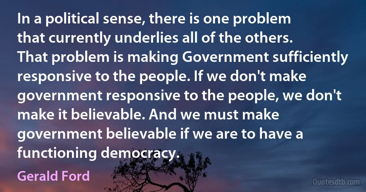 In a political sense, there is one problem that currently underlies all of the others. That problem is making Government sufficiently responsive to the people. If we don't make government responsive to the people, we don't make it believable. And we must make government believable if we are to have a functioning democracy. (Gerald Ford)