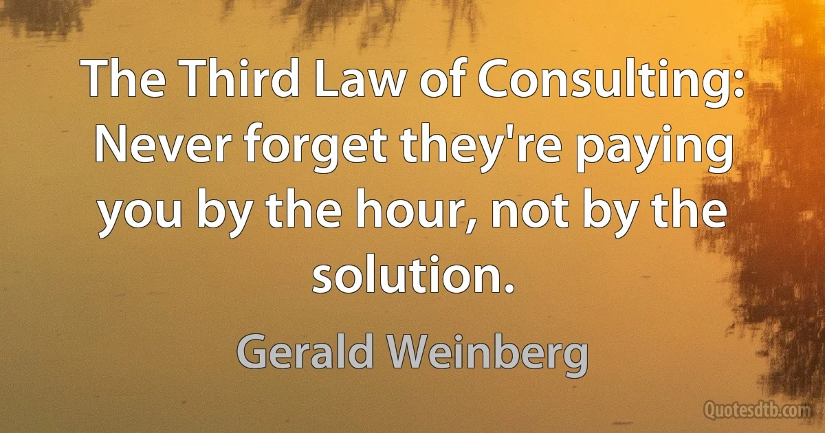 The Third Law of Consulting: Never forget they're paying you by the hour, not by the solution. (Gerald Weinberg)