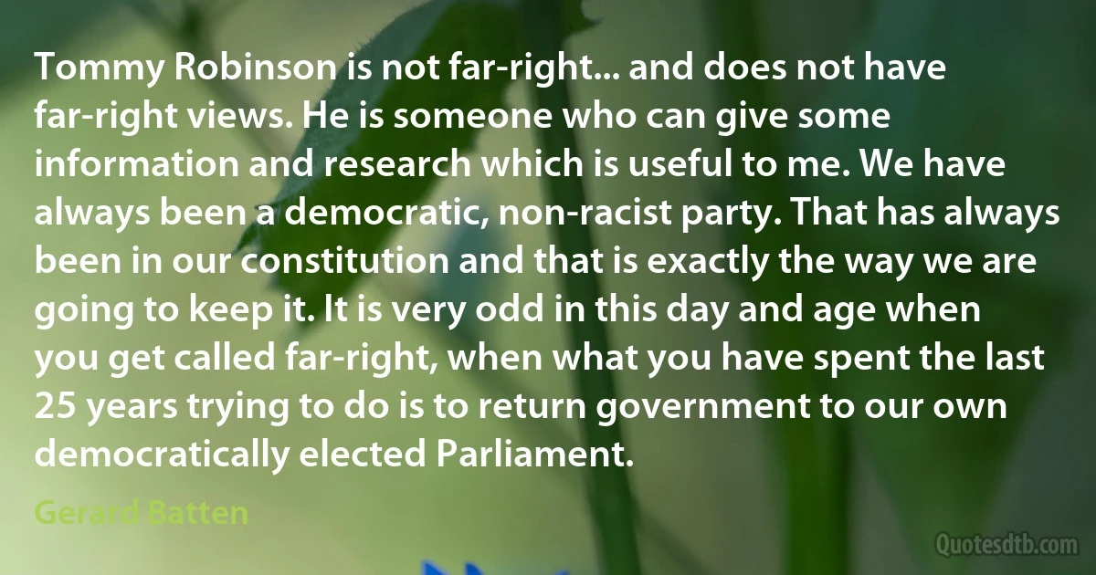 Tommy Robinson is not far-right... and does not have far-right views. He is someone who can give some information and research which is useful to me. We have always been a democratic, non-racist party. That has always been in our constitution and that is exactly the way we are going to keep it. It is very odd in this day and age when you get called far-right, when what you have spent the last 25 years trying to do is to return government to our own democratically elected Parliament. (Gerard Batten)