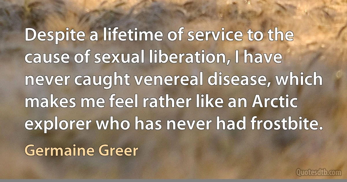 Despite a lifetime of service to the cause of sexual liberation, I have never caught venereal disease, which makes me feel rather like an Arctic explorer who has never had frostbite. (Germaine Greer)