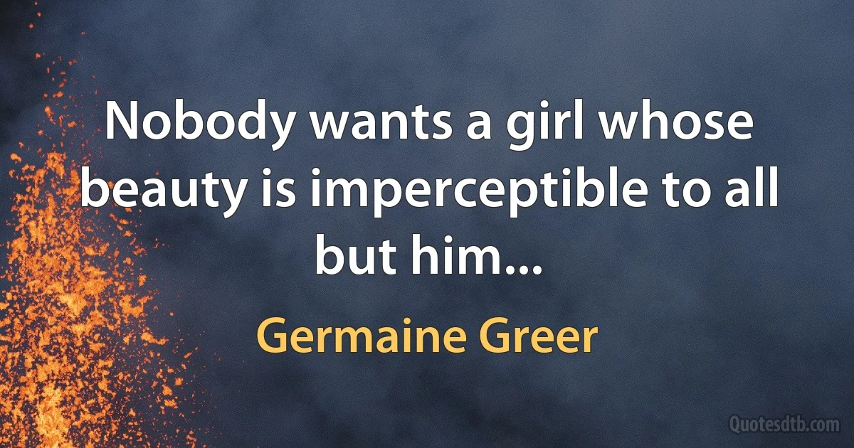 Nobody wants a girl whose beauty is imperceptible to all but him... (Germaine Greer)