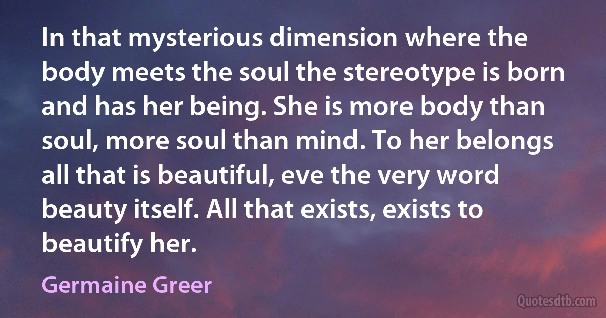 In that mysterious dimension where the body meets the soul the stereotype is born and has her being. She is more body than soul, more soul than mind. To her belongs all that is beautiful, eve the very word beauty itself. All that exists, exists to beautify her. (Germaine Greer)