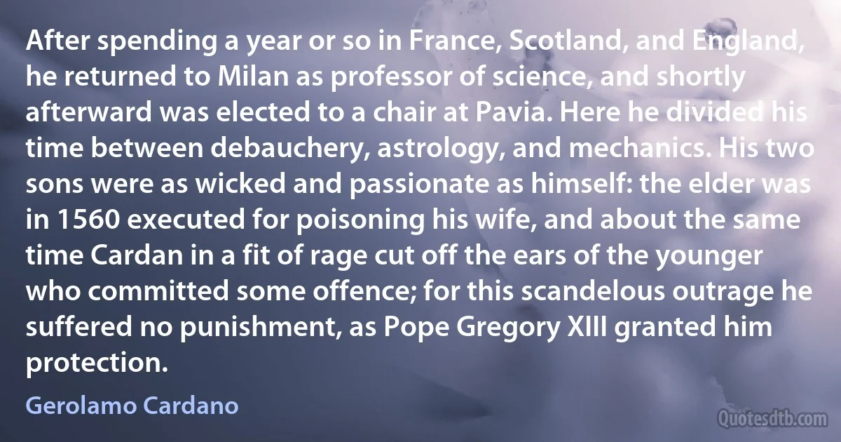 After spending a year or so in France, Scotland, and England, he returned to Milan as professor of science, and shortly afterward was elected to a chair at Pavia. Here he divided his time between debauchery, astrology, and mechanics. His two sons were as wicked and passionate as himself: the elder was in 1560 executed for poisoning his wife, and about the same time Cardan in a fit of rage cut off the ears of the younger who committed some offence; for this scandelous outrage he suffered no punishment, as Pope Gregory XIII granted him protection. (Gerolamo Cardano)