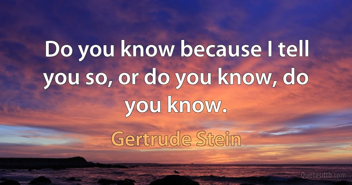 Do you know because I tell you so, or do you know, do you know. (Gertrude Stein)