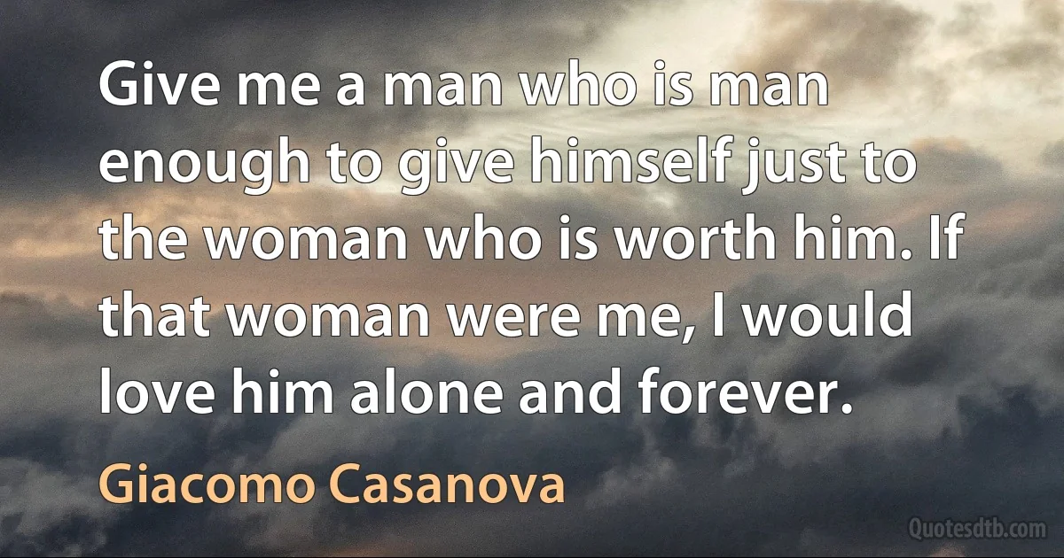 Give me a man who is man enough to give himself just to the woman who is worth him. If that woman were me, I would love him alone and forever. (Giacomo Casanova)