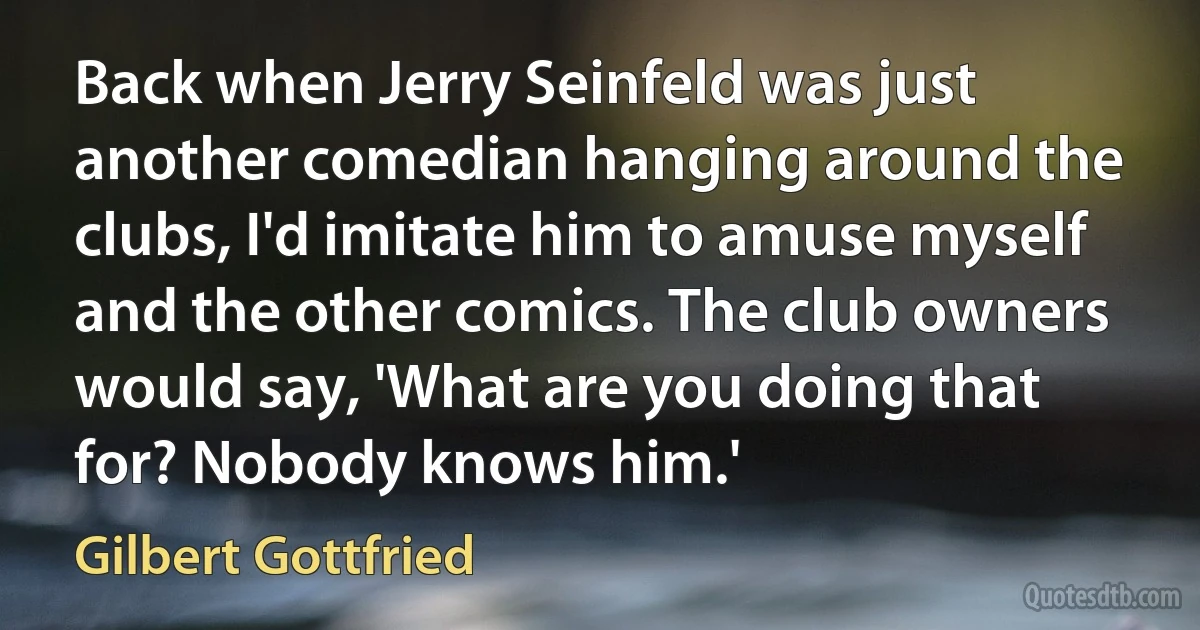 Back when Jerry Seinfeld was just another comedian hanging around the clubs, I'd imitate him to amuse myself and the other comics. The club owners would say, 'What are you doing that for? Nobody knows him.' (Gilbert Gottfried)