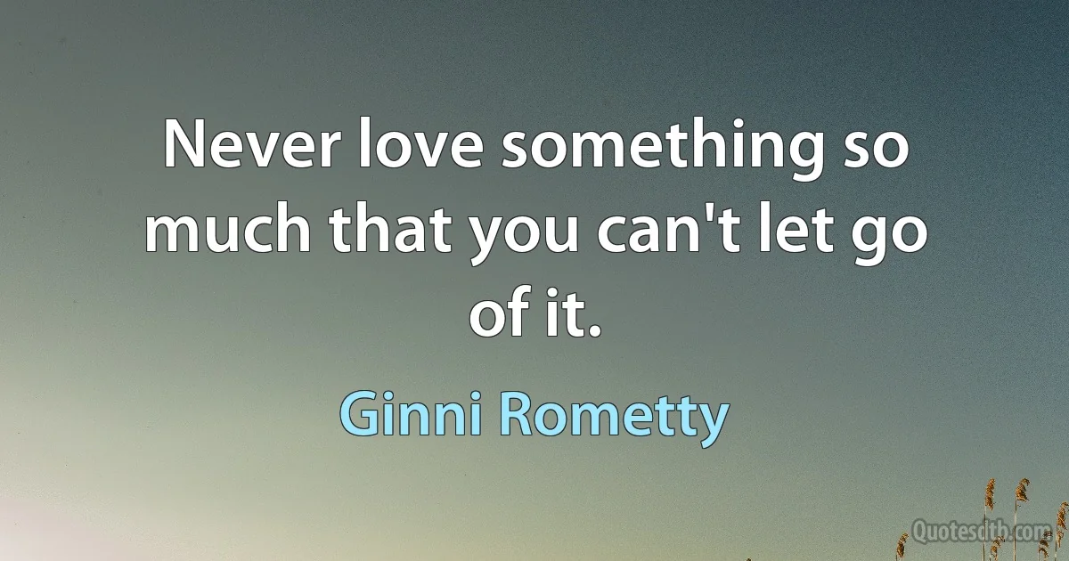 Never love something so much that you can't let go of it. (Ginni Rometty)