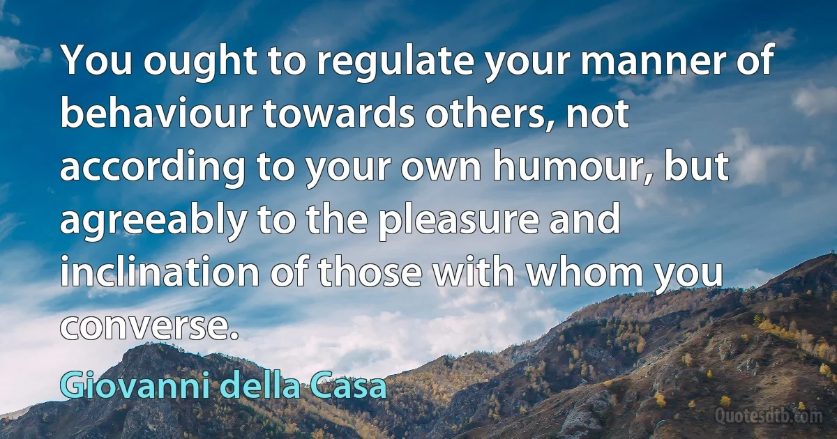 You ought to regulate your manner of behaviour towards others, not according to your own humour, but agreeably to the pleasure and inclination of those with whom you converse. (Giovanni della Casa)