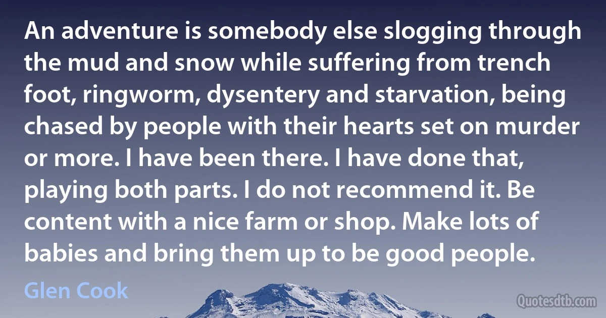 An adventure is somebody else slogging through the mud and snow while suffering from trench foot, ringworm, dysentery and starvation, being chased by people with their hearts set on murder or more. I have been there. I have done that, playing both parts. I do not recommend it. Be content with a nice farm or shop. Make lots of babies and bring them up to be good people. (Glen Cook)