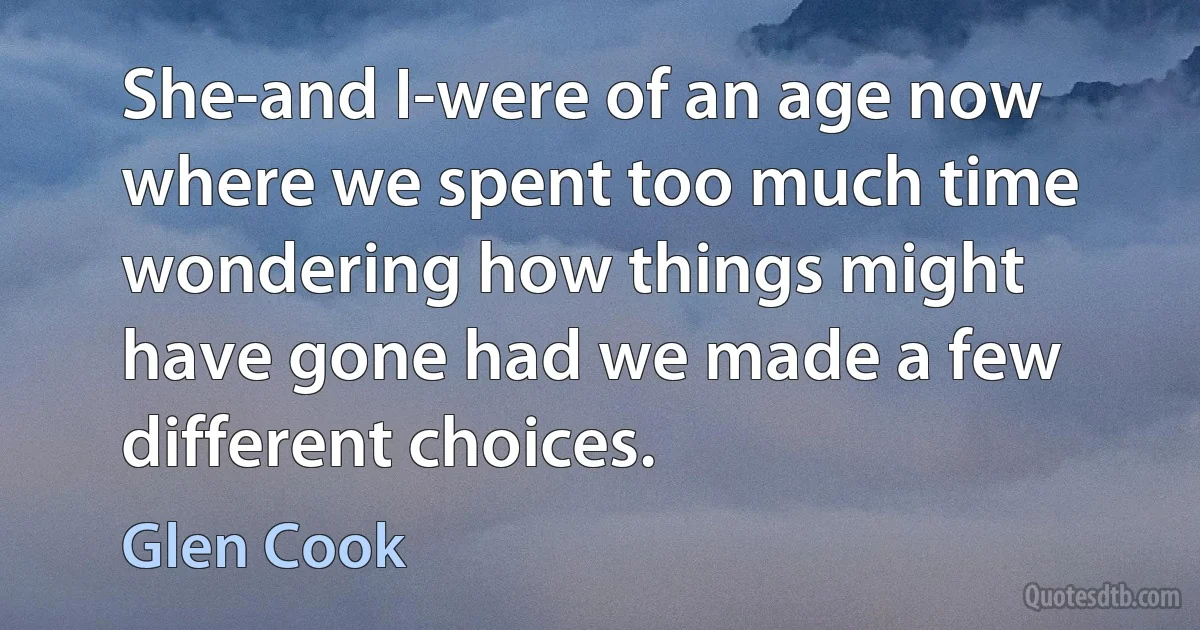 She-and I-were of an age now where we spent too much time wondering how things might have gone had we made a few different choices. (Glen Cook)