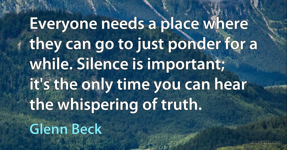 Everyone needs a place where they can go to just ponder for a while. Silence is important; it's the only time you can hear the whispering of truth. (Glenn Beck)