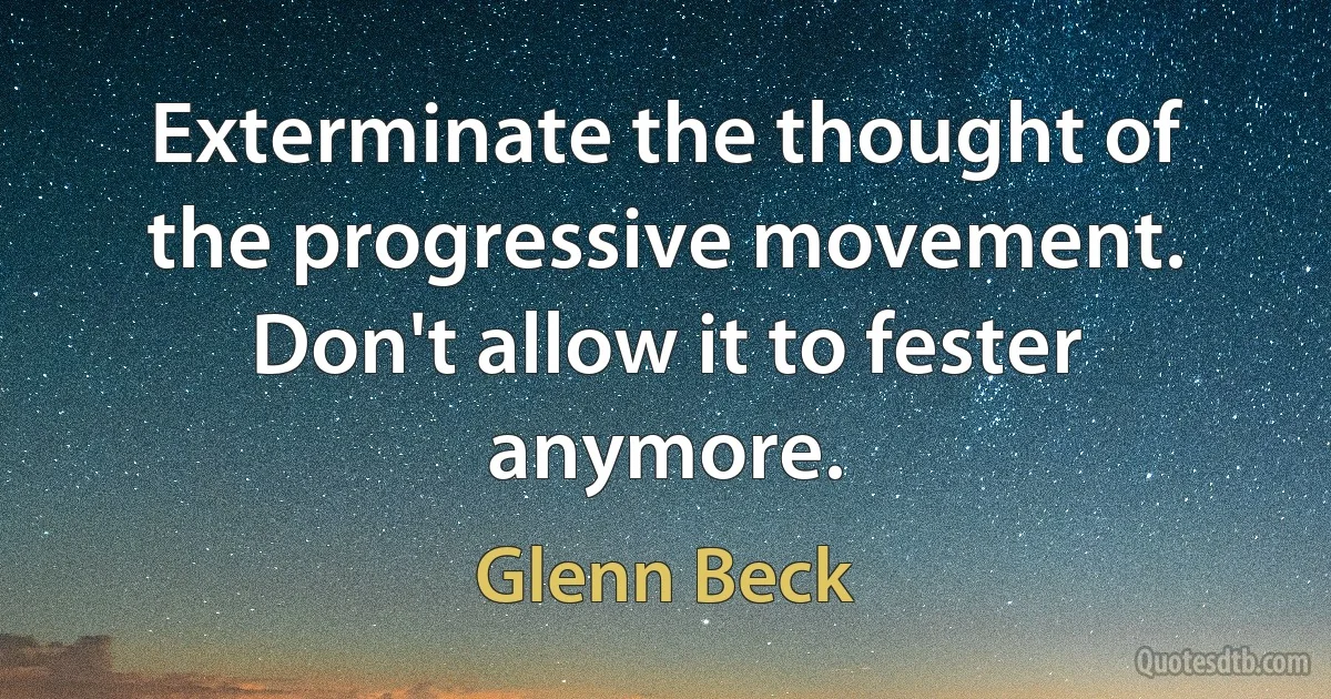 Exterminate the thought of the progressive movement. Don't allow it to fester anymore. (Glenn Beck)