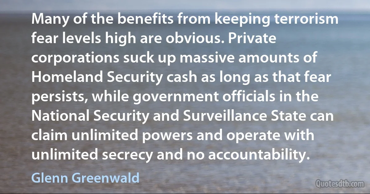 Many of the benefits from keeping terrorism fear levels high are obvious. Private corporations suck up massive amounts of Homeland Security cash as long as that fear persists, while government officials in the National Security and Surveillance State can claim unlimited powers and operate with unlimited secrecy and no accountability. (Glenn Greenwald)