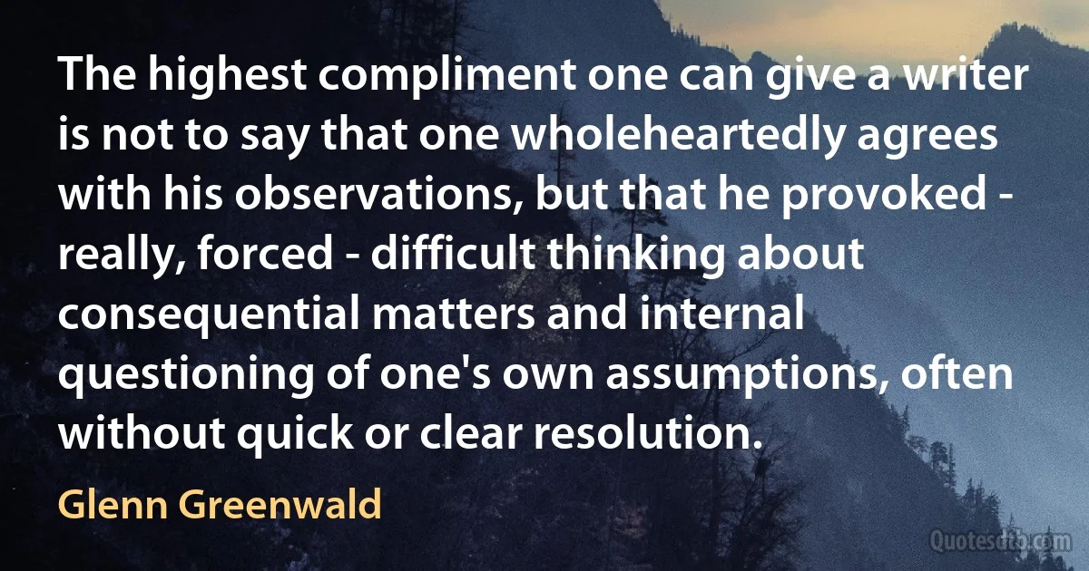 The highest compliment one can give a writer is not to say that one wholeheartedly agrees with his observations, but that he provoked - really, forced - difficult thinking about consequential matters and internal questioning of one's own assumptions, often without quick or clear resolution. (Glenn Greenwald)