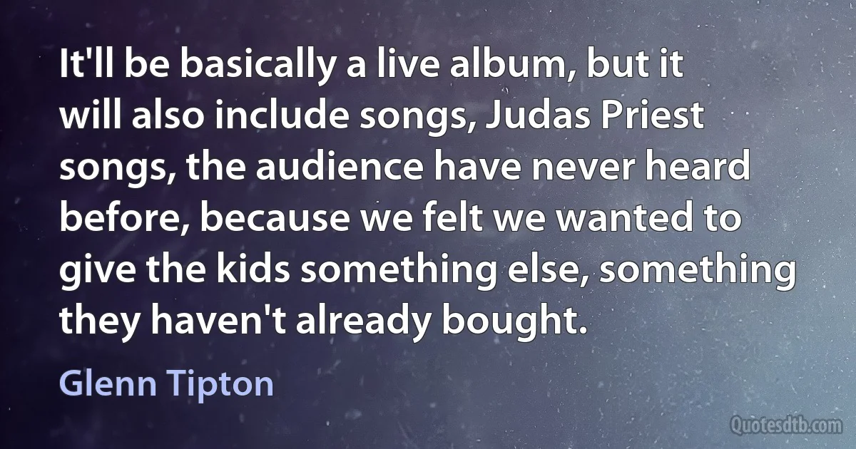 It'll be basically a live album, but it will also include songs, Judas Priest songs, the audience have never heard before, because we felt we wanted to give the kids something else, something they haven't already bought. (Glenn Tipton)