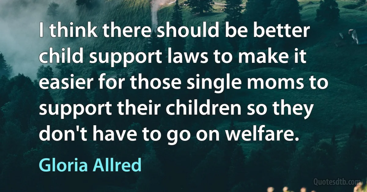 I think there should be better child support laws to make it easier for those single moms to support their children so they don't have to go on welfare. (Gloria Allred)