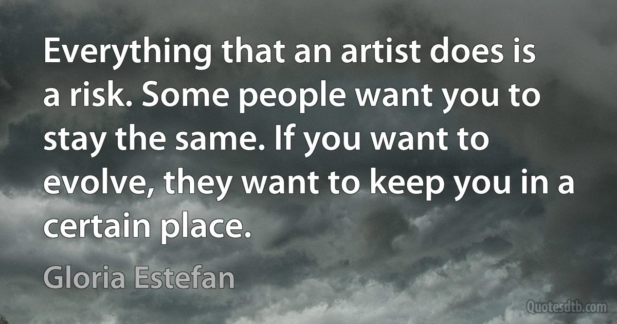 Everything that an artist does is a risk. Some people want you to stay the same. If you want to evolve, they want to keep you in a certain place. (Gloria Estefan)