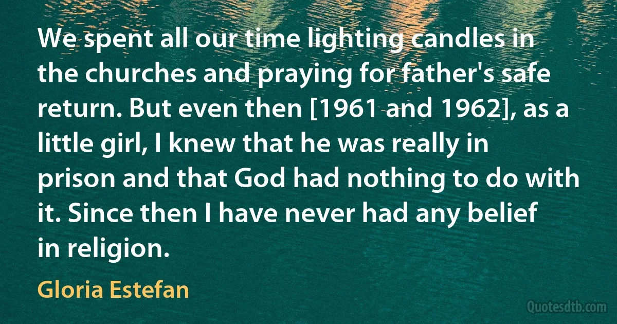 We spent all our time lighting candles in the churches and praying for father's safe return. But even then [1961 and 1962], as a little girl, I knew that he was really in prison and that God had nothing to do with it. Since then I have never had any belief in religion. (Gloria Estefan)