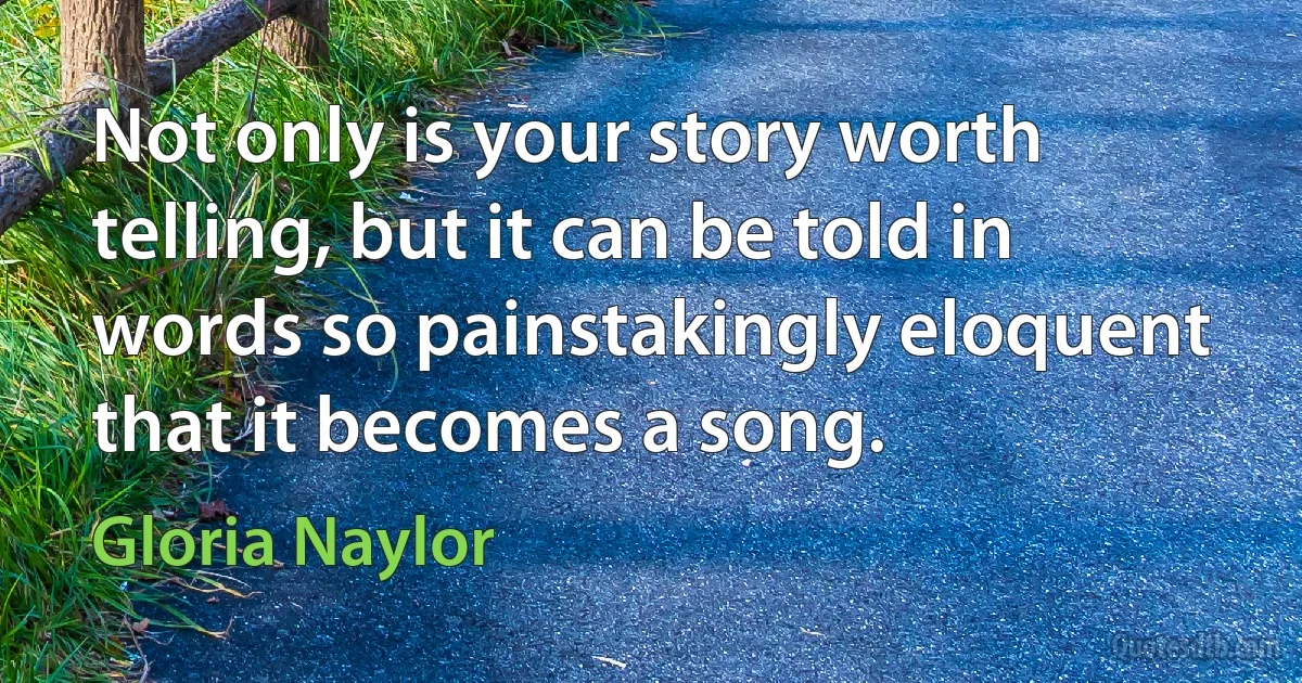 Not only is your story worth telling, but it can be told in words so painstakingly eloquent that it becomes a song. (Gloria Naylor)