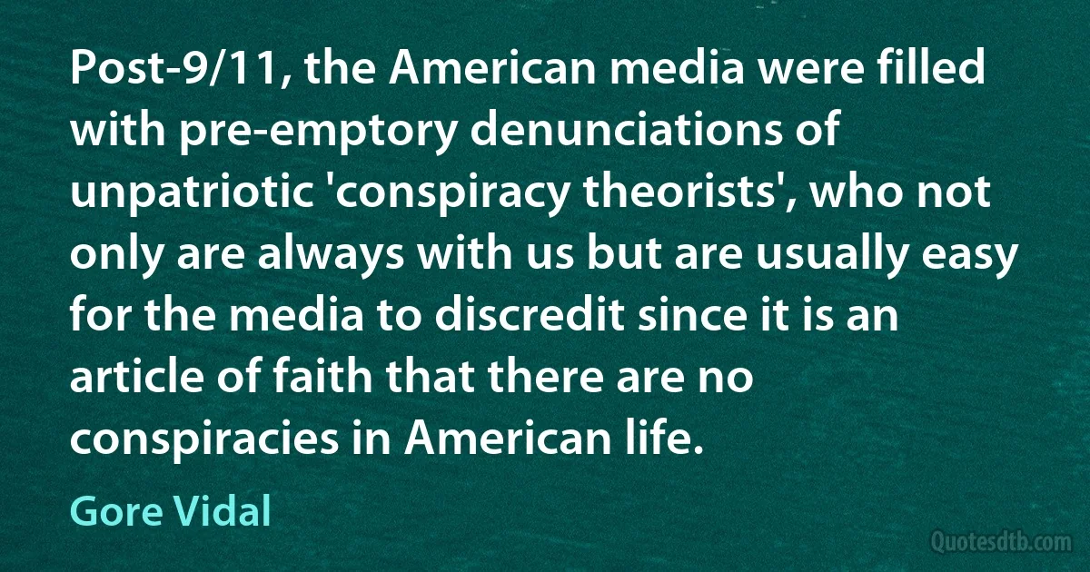 Post-9/11, the American media were filled with pre-emptory denunciations of unpatriotic 'conspiracy theorists', who not only are always with us but are usually easy for the media to discredit since it is an article of faith that there are no conspiracies in American life. (Gore Vidal)