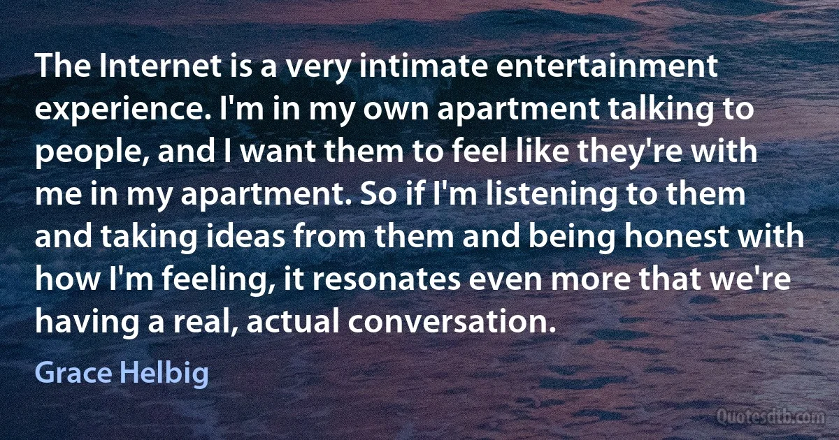 The Internet is a very intimate entertainment experience. I'm in my own apartment talking to people, and I want them to feel like they're with me in my apartment. So if I'm listening to them and taking ideas from them and being honest with how I'm feeling, it resonates even more that we're having a real, actual conversation. (Grace Helbig)