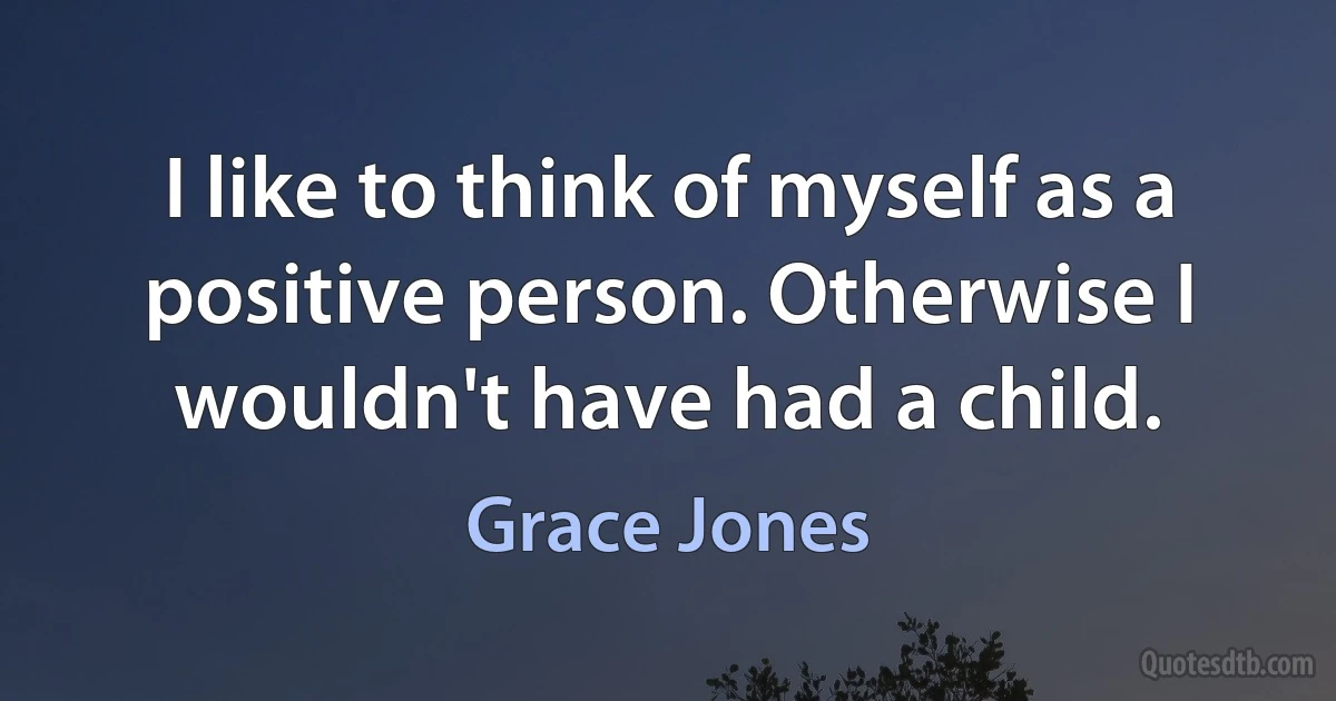 I like to think of myself as a positive person. Otherwise I wouldn't have had a child. (Grace Jones)