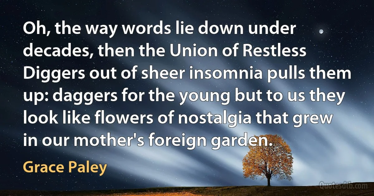 Oh, the way words lie down under decades, then the Union of Restless Diggers out of sheer insomnia pulls them up: daggers for the young but to us they look like flowers of nostalgia that grew in our mother's foreign garden. (Grace Paley)