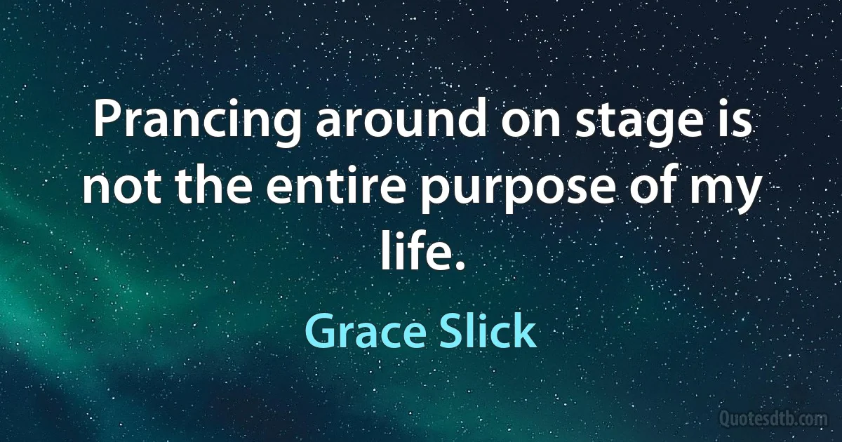 Prancing around on stage is not the entire purpose of my life. (Grace Slick)