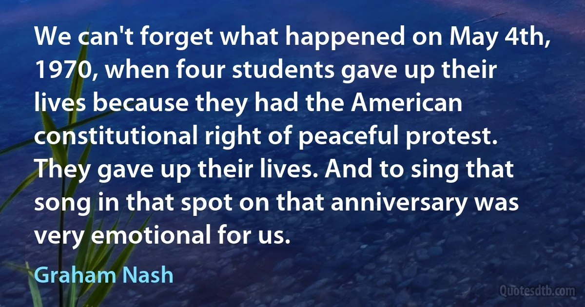 We can't forget what happened on May 4th, 1970, when four students gave up their lives because they had the American constitutional right of peaceful protest. They gave up their lives. And to sing that song in that spot on that anniversary was very emotional for us. (Graham Nash)