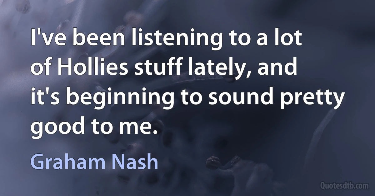 I've been listening to a lot of Hollies stuff lately, and it's beginning to sound pretty good to me. (Graham Nash)