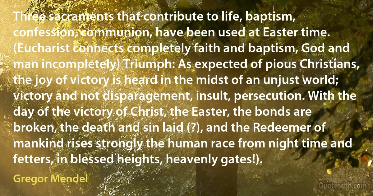 Three sacraments that contribute to life, baptism, confession, communion, have been used at Easter time. (Eucharist connects completely faith and baptism, God and man incompletely) Triumph: As expected of pious Christians, the joy of victory is heard in the midst of an unjust world; victory and not disparagement, insult, persecution. With the day of the victory of Christ, the Easter, the bonds are broken, the death and sin laid (?), and the Redeemer of mankind rises strongly the human race from night time and fetters, in blessed heights, heavenly gates!). (Gregor Mendel)