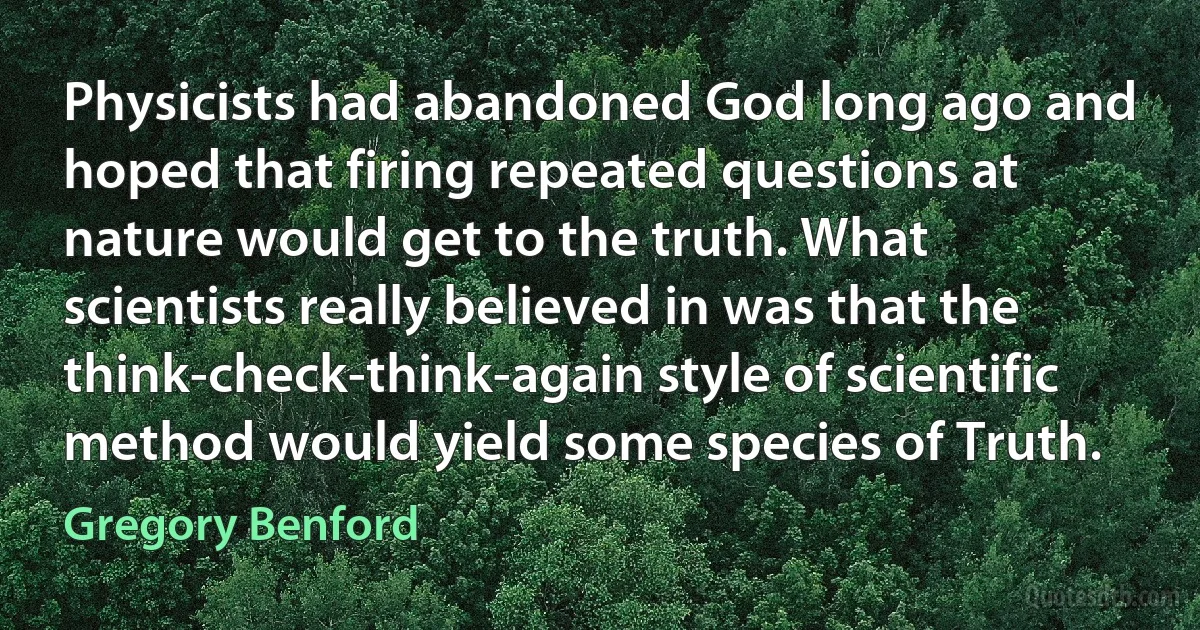 Physicists had abandoned God long ago and hoped that firing repeated questions at nature would get to the truth. What scientists really believed in was that the think-check-think-again style of scientific method would yield some species of Truth. (Gregory Benford)