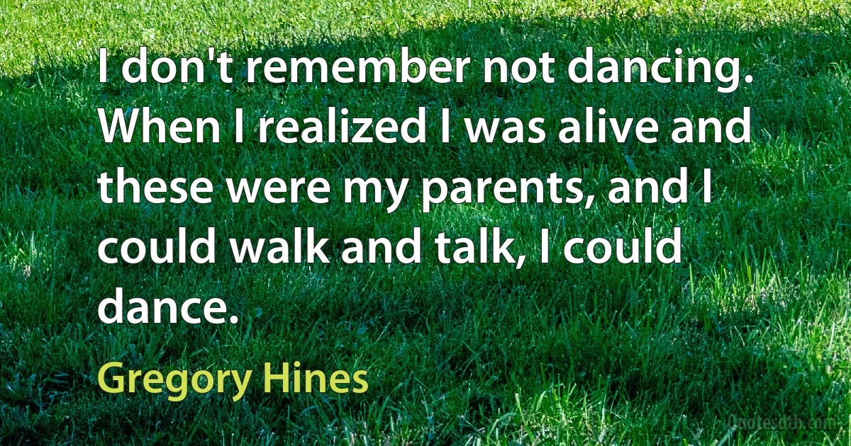 I don't remember not dancing. When I realized I was alive and these were my parents, and I could walk and talk, I could dance. (Gregory Hines)