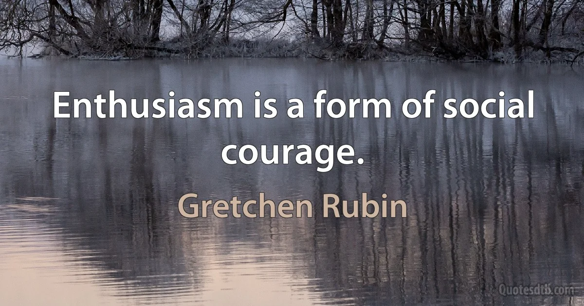 Enthusiasm is a form of social courage. (Gretchen Rubin)