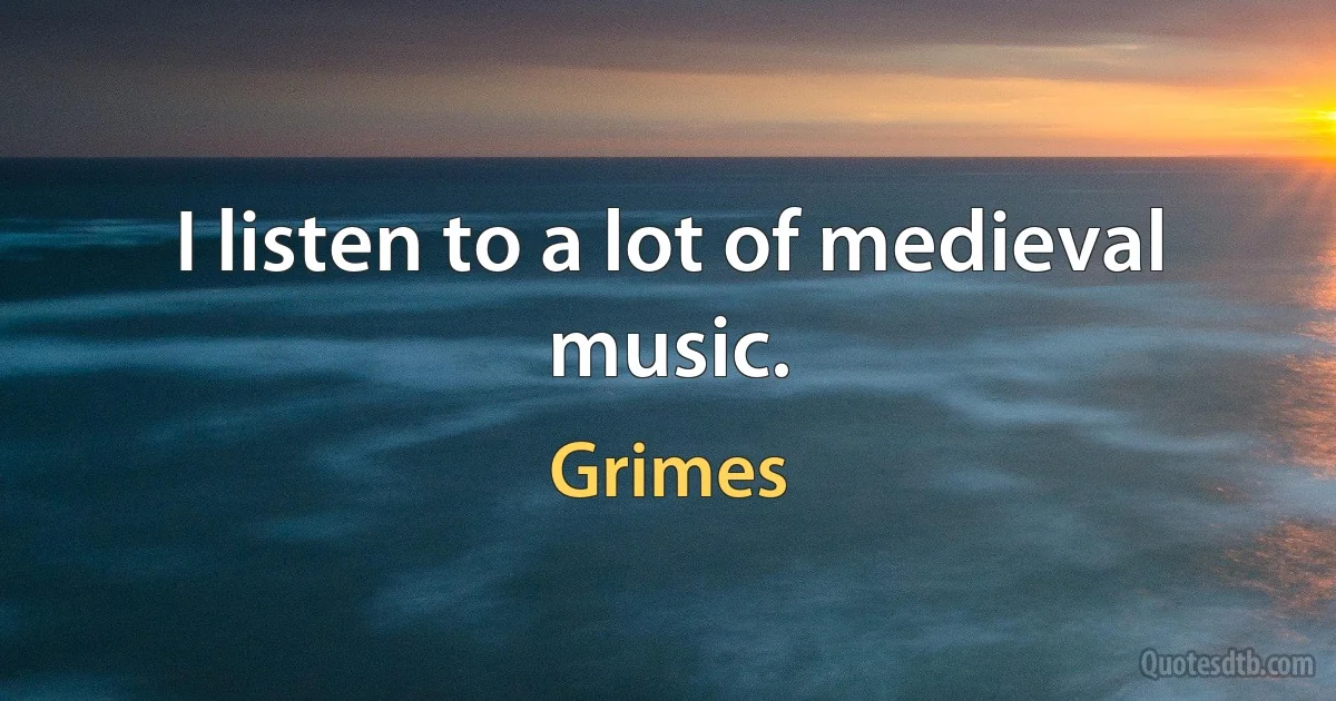 I listen to a lot of medieval music. (Grimes)