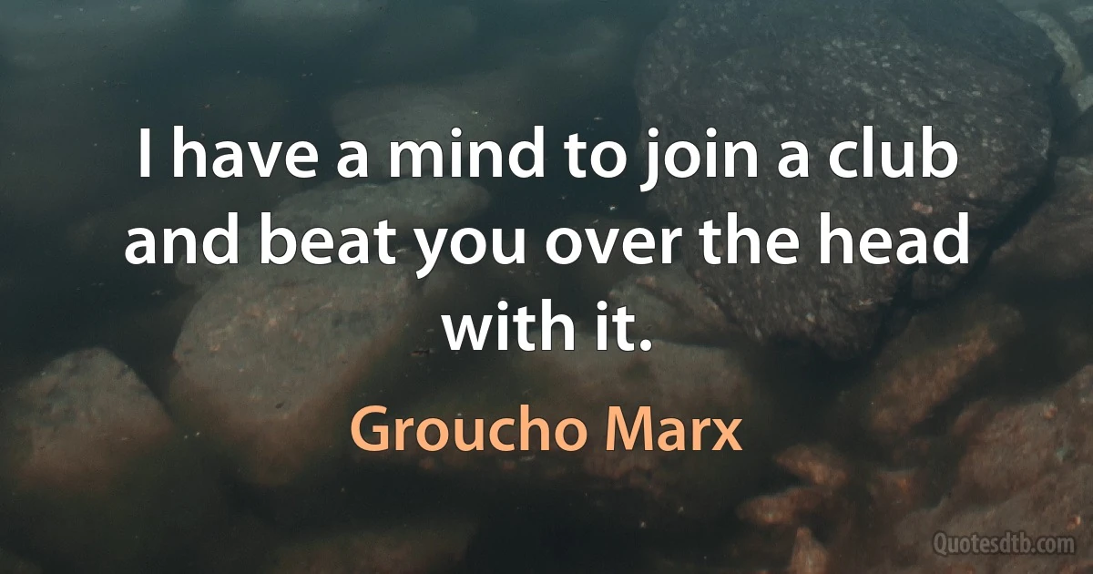 I have a mind to join a club and beat you over the head with it. (Groucho Marx)