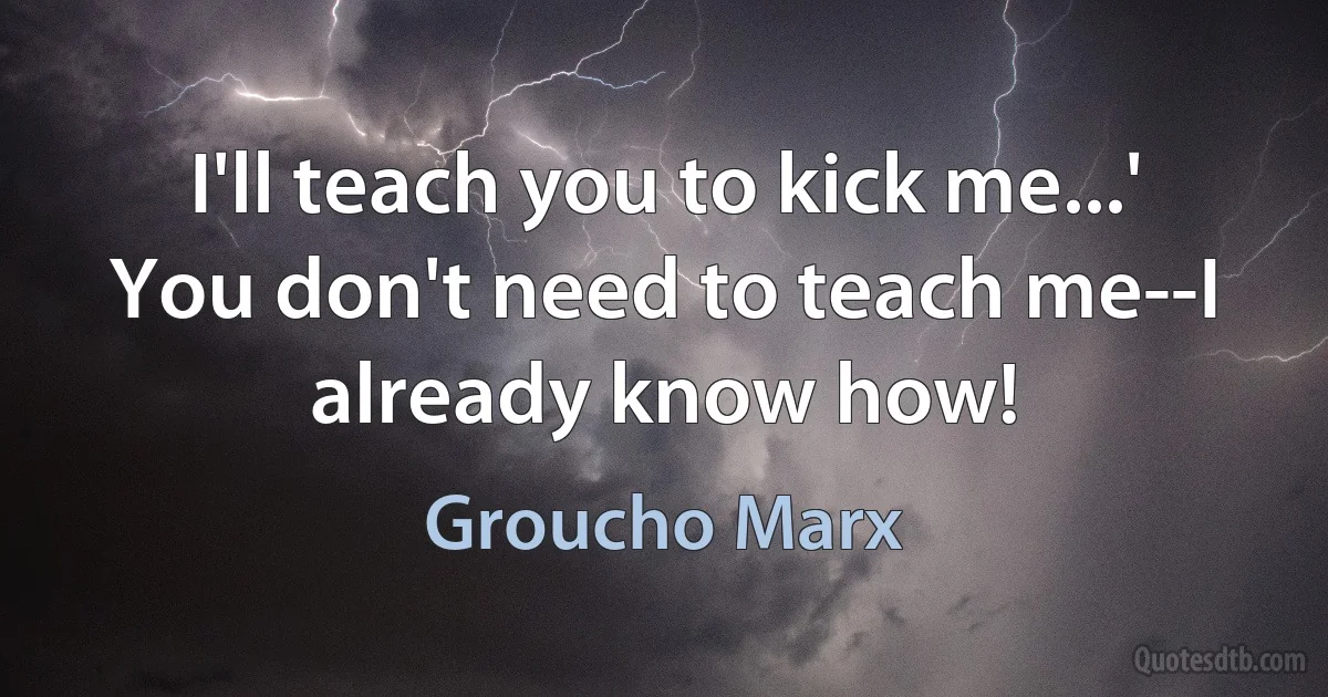 I'll teach you to kick me...' You don't need to teach me--I already know how! (Groucho Marx)