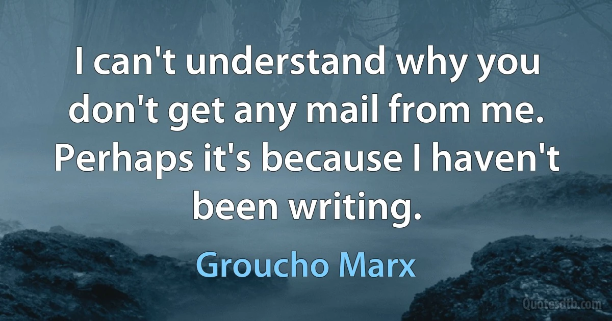 I can't understand why you don't get any mail from me. Perhaps it's because I haven't been writing. (Groucho Marx)