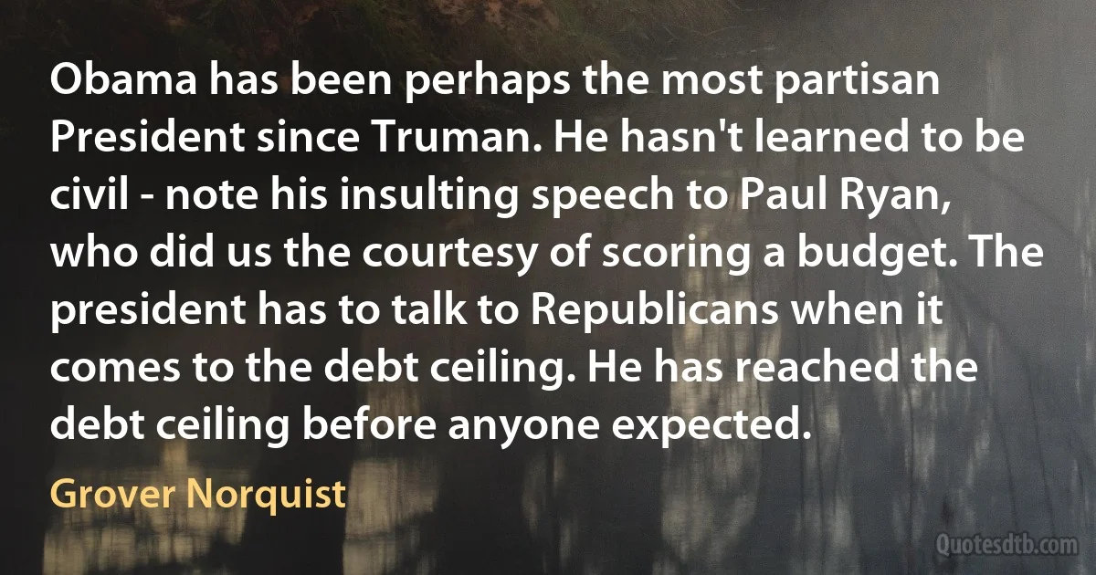 Obama has been perhaps the most partisan President since Truman. He hasn't learned to be civil - note his insulting speech to Paul Ryan, who did us the courtesy of scoring a budget. The president has to talk to Republicans when it comes to the debt ceiling. He has reached the debt ceiling before anyone expected. (Grover Norquist)