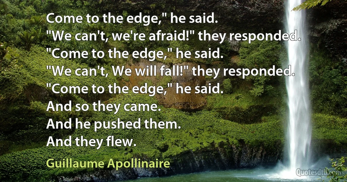 Come to the edge," he said.
"We can't, we're afraid!" they responded.
"Come to the edge," he said.
"We can't, We will fall!" they responded.
"Come to the edge," he said.
And so they came.
And he pushed them.
And they flew. (Guillaume Apollinaire)