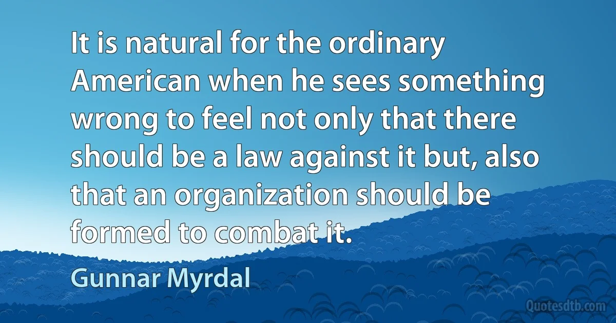 It is natural for the ordinary American when he sees something wrong to feel not only that there should be a law against it but, also that an organization should be formed to combat it. (Gunnar Myrdal)