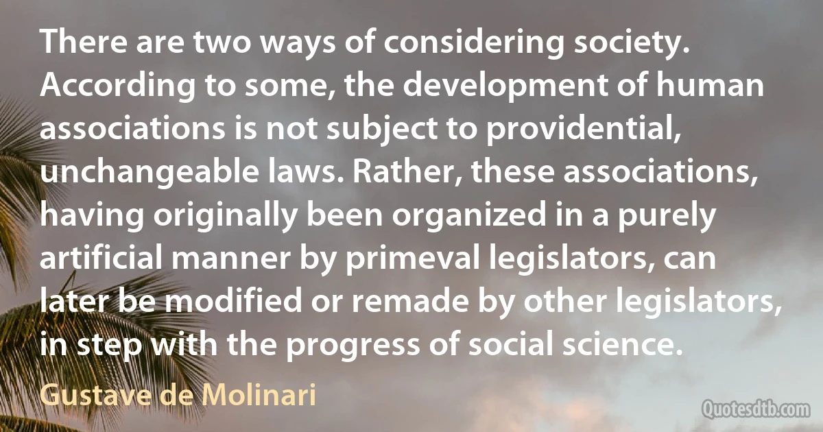 There are two ways of considering society. According to some, the development of human associations is not subject to providential, unchangeable laws. Rather, these associations, having originally been organized in a purely artificial manner by primeval legislators, can later be modified or remade by other legislators, in step with the progress of social science. (Gustave de Molinari)