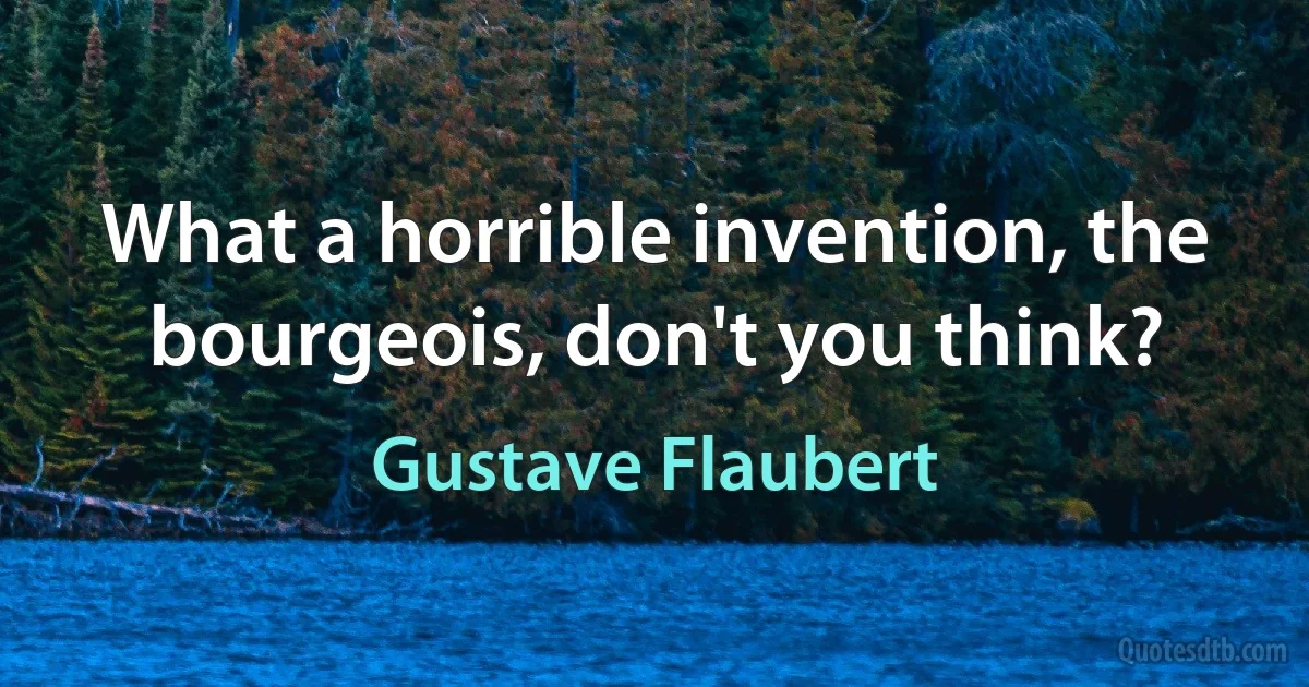 What a horrible invention, the bourgeois, don't you think? (Gustave Flaubert)