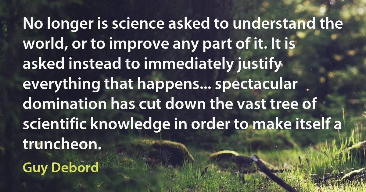 No longer is science asked to understand the world, or to improve any part of it. It is asked instead to immediately justify everything that happens... spectacular domination has cut down the vast tree of scientific knowledge in order to make itself a truncheon. (Guy Debord)