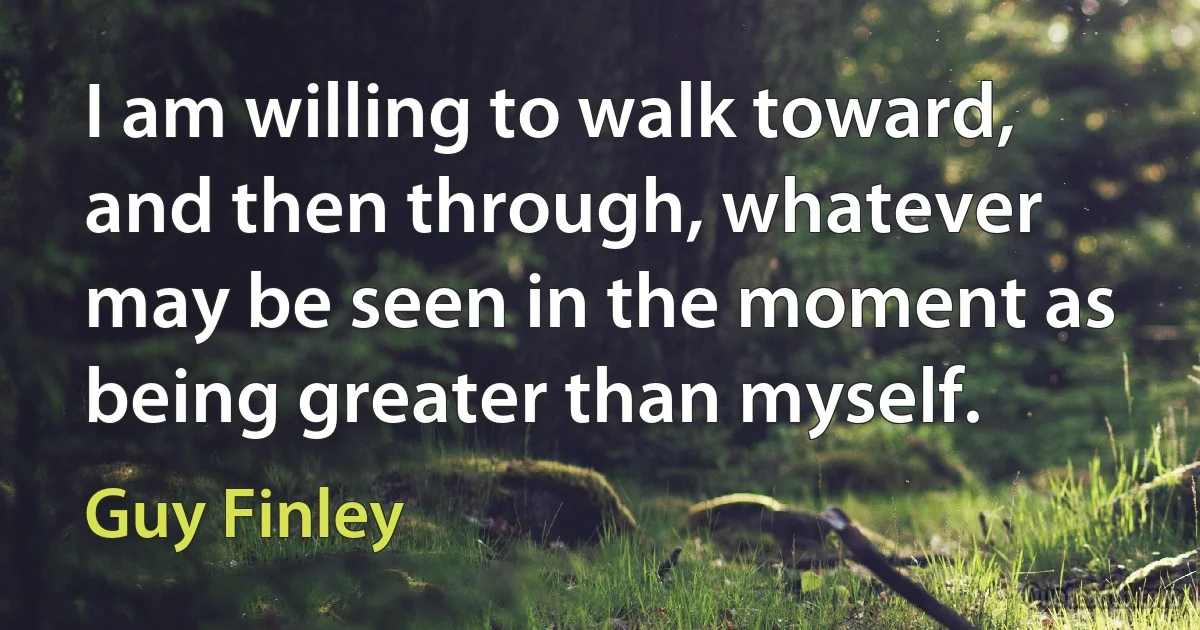 I am willing to walk toward, and then through, whatever may be seen in the moment as being greater than myself. (Guy Finley)