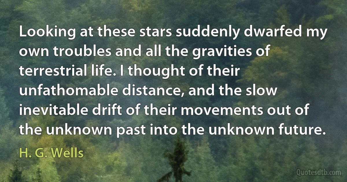 Looking at these stars suddenly dwarfed my own troubles and all the gravities of terrestrial life. I thought of their unfathomable distance, and the slow inevitable drift of their movements out of the unknown past into the unknown future. (H. G. Wells)