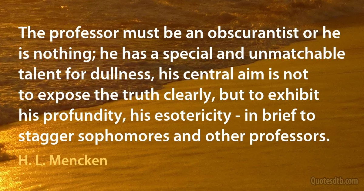 The professor must be an obscurantist or he is nothing; he has a special and unmatchable talent for dullness, his central aim is not to expose the truth clearly, but to exhibit his profundity, his esotericity - in brief to stagger sophomores and other professors. (H. L. Mencken)