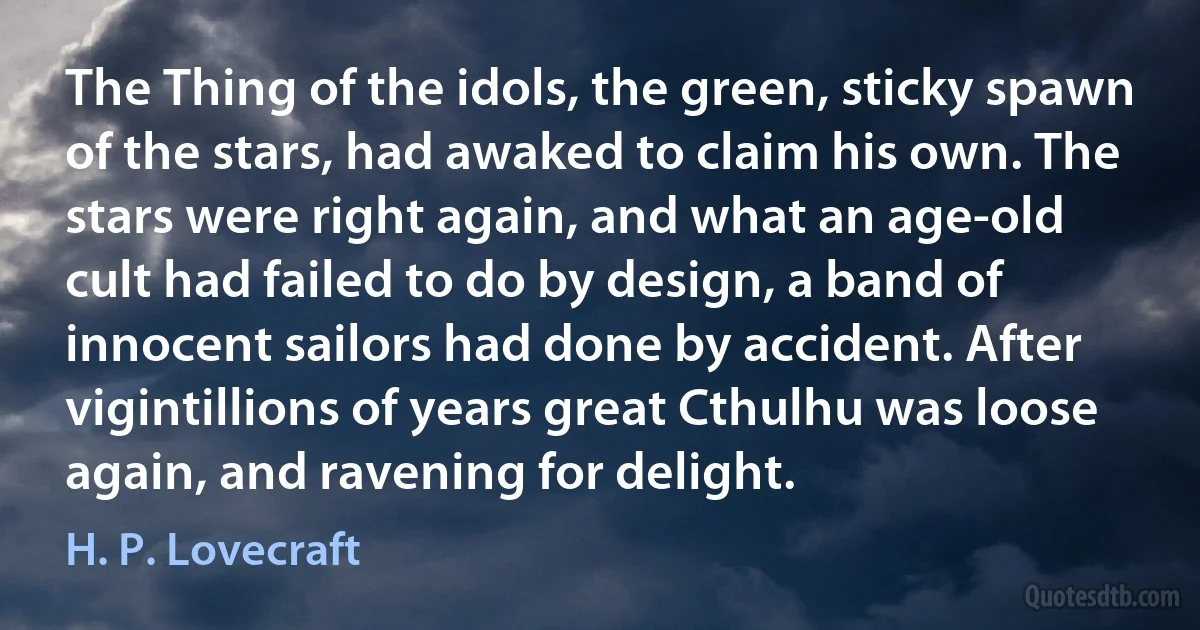 The Thing of the idols, the green, sticky spawn of the stars, had awaked to claim his own. The stars were right again, and what an age-old cult had failed to do by design, a band of innocent sailors had done by accident. After vigintillions of years great Cthulhu was loose again, and ravening for delight. (H. P. Lovecraft)